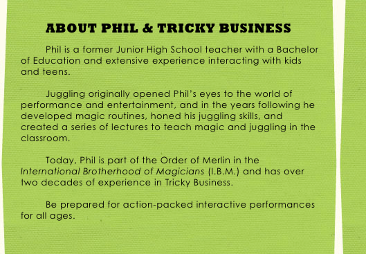ABOUT PHIL & TRICKY BUSINESS

Phil is a former Junior High School teacher with a Bachelor of Education and extensive experience interacting with kids and teens. 

Juggling originally opened Phil’s eyes to the world of performance and entertainment, and in the years following he developed magic routines, honed his juggling skills, and created a series of lectures to teach magic and juggling in the classroom. 

Today, Phil is part of the Order of Merlin in the International Brotherhood of Magicians (I.B.M.) and has over two decades of experience in Tricky Business. 

Be prepared for action-packed interactive performances for all ages.